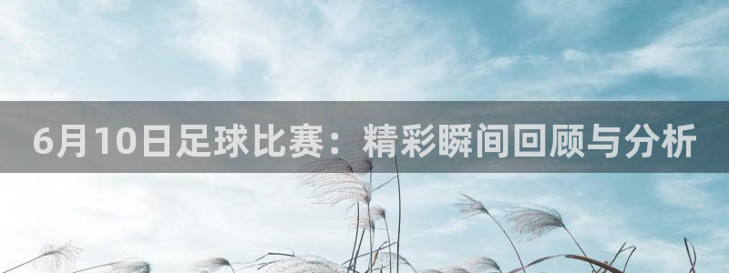 6月10日足球比赛：精彩瞬间回顾与分析
